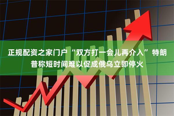 正规配资之家门户 “双方打一会儿再介入” 特朗普称短时间难以促成俄乌立即停火