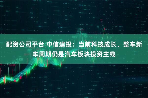 配资公司平台 中信建投：当前科技成长、整车新车周期仍是汽车板块投资主线