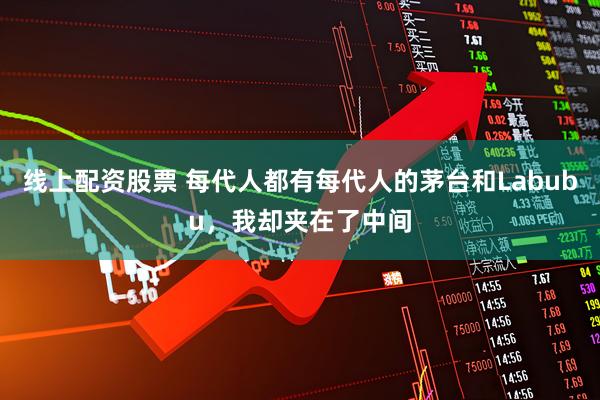 线上配资股票 每代人都有每代人的茅台和Labubu，我却夹在了中间