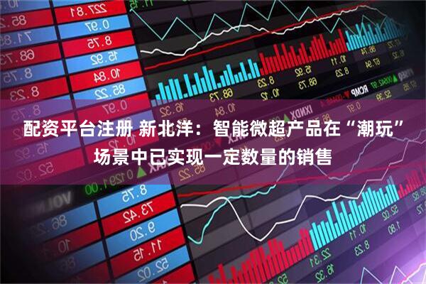 配资平台注册 新北洋：智能微超产品在“潮玩”场景中已实现一定数量的销售