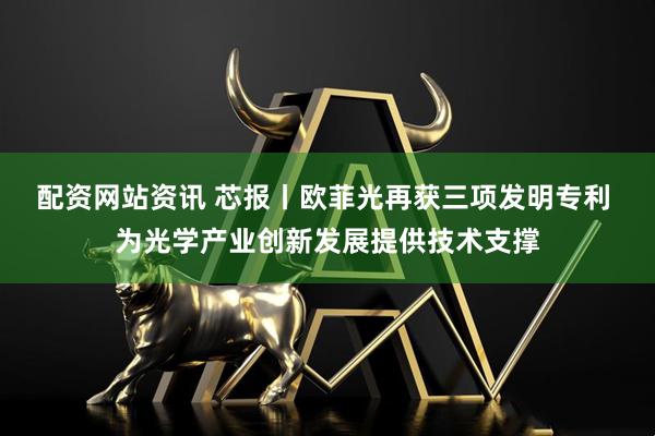 配资网站资讯 芯报丨欧菲光再获三项发明专利 为光学产业创新发展提供技术支撑
