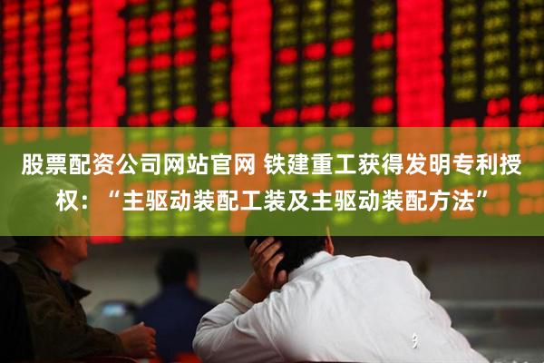股票配资公司网站官网 铁建重工获得发明专利授权：“主驱动装配工装及主驱动装配方法”