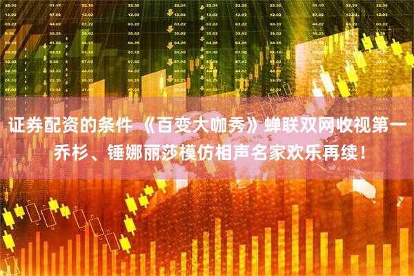 证券配资的条件 《百变大咖秀》蝉联双网收视第一 乔杉、锤娜丽莎模仿相声名家欢乐再续！