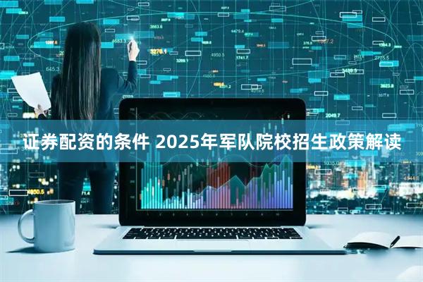 证券配资的条件 2025年军队院校招生政策解读