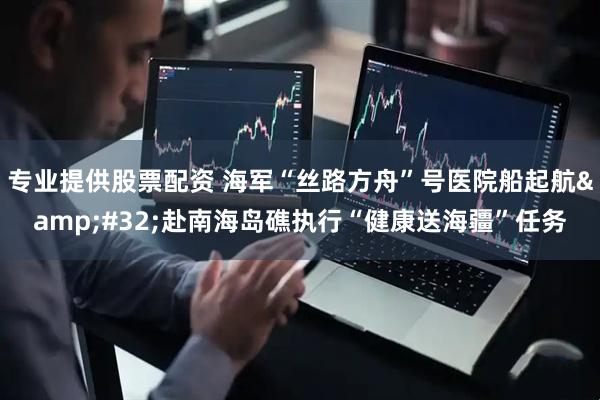 专业提供股票配资 海军“丝路方舟”号医院船起航&#32;赴南海岛礁执行“健康送海疆”任务