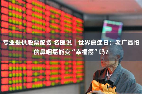 专业提供股票配资 名医说｜世界癌症日：老广最怕的鼻咽癌能变“幸福癌”吗？