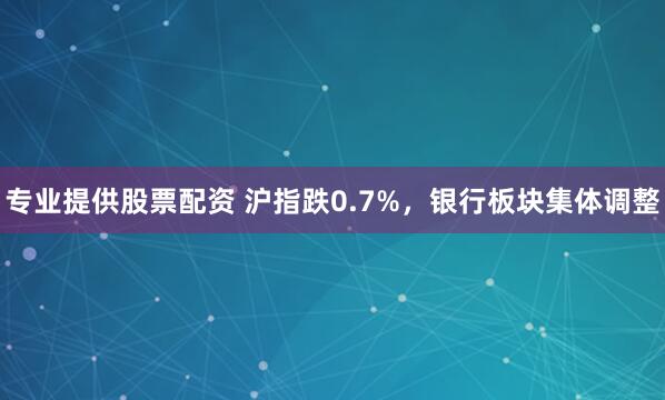 专业提供股票配资 沪指跌0.7%，银行板块集体调整