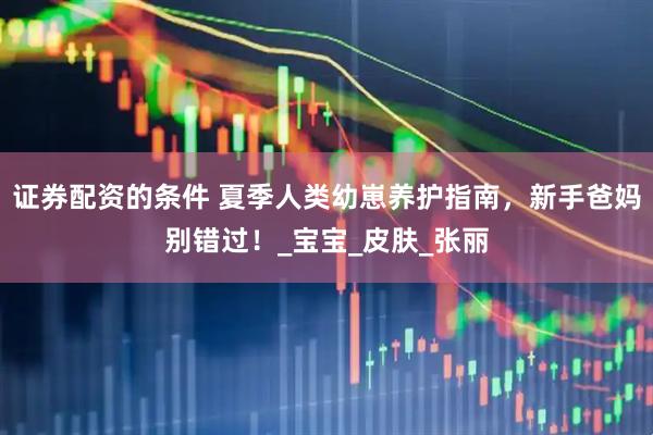 证券配资的条件 夏季人类幼崽养护指南，新手爸妈别错过！_宝宝_皮肤_张丽