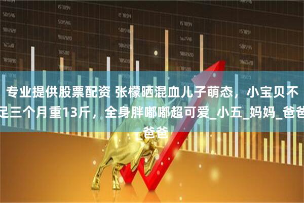 专业提供股票配资 张檬晒混血儿子萌态，小宝贝不足三个月重13斤，全身胖嘟嘟超可爱_小五_妈妈_爸爸