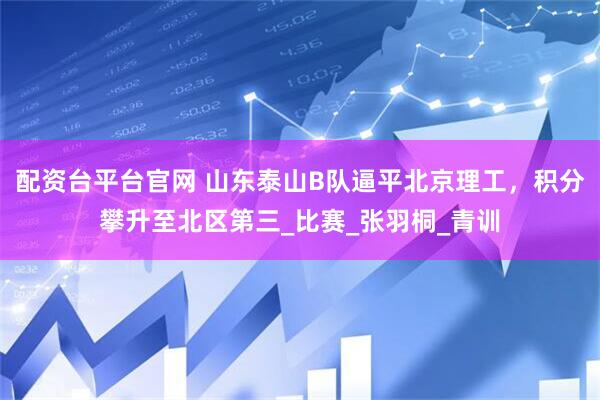 配资台平台官网 山东泰山B队逼平北京理工，积分攀升至北区第三_比赛_张羽桐_青训