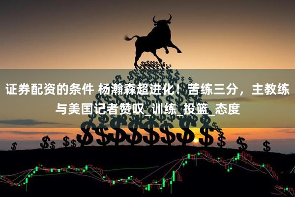 证券配资的条件 杨瀚森超进化！苦练三分，主教练与美国记者赞叹_训练_投篮_态度