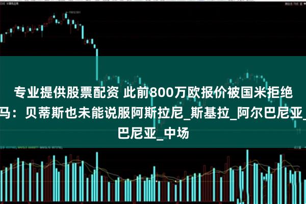 专业提供股票配资 此前800万欧报价被国米拒绝，迪马：贝蒂斯也未能说服阿斯拉尼_斯基拉_阿尔巴尼亚_中场