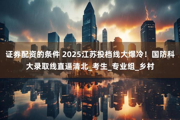 证券配资的条件 2025江苏投档线大爆冷！国防科大录取线直逼清北_考生_专业组_乡村
