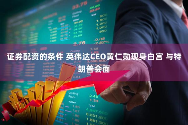 证券配资的条件 英伟达CEO黄仁勋现身白宫 与特朗普会面