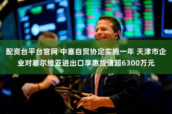 配资台平台官网 中塞自贸协定实施一年 天津市企业对塞尔维亚进出口享惠货值超6300万元