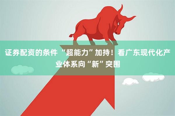 证券配资的条件 “超能力”加持！看广东现代化产业体系向“新”突围