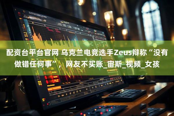配资台平台官网 乌克兰电竞选手Zeus辩称“没有做错任何事”，网友不买账_宙斯_视频_女孩
