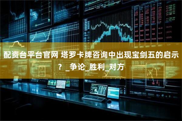配资台平台官网 塔罗卡牌咨询中出现宝剑五的启示？_争论_胜利_对方