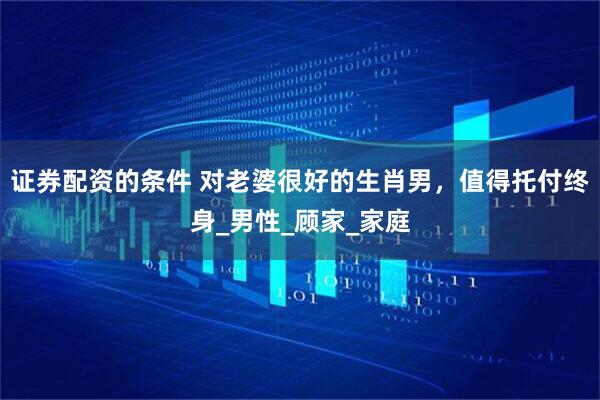证券配资的条件 对老婆很好的生肖男，值得托付终身_男性_顾家_家庭