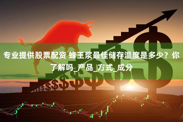 专业提供股票配资 蜂王浆最佳储存温度是多少？你了解吗_产品_方式_成分