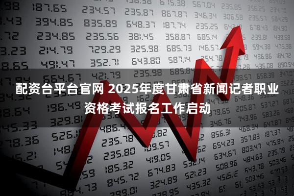 配资台平台官网 2025年度甘肃省新闻记者职业资格考试报名工作启动