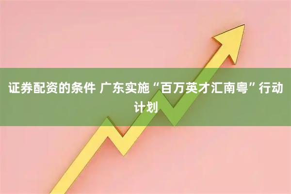 证券配资的条件 广东实施“百万英才汇南粤”行动计划