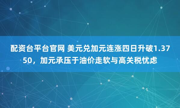 配资台平台官网 美元兑加元连涨四日升破1.3750，加元承压于油价走软与高关税忧虑