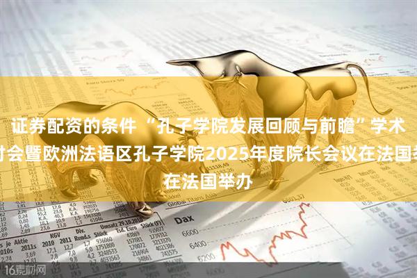 证券配资的条件 “孔子学院发展回顾与前瞻”学术研讨会暨欧洲法语区孔子学院2025年度院长会议在法国举办