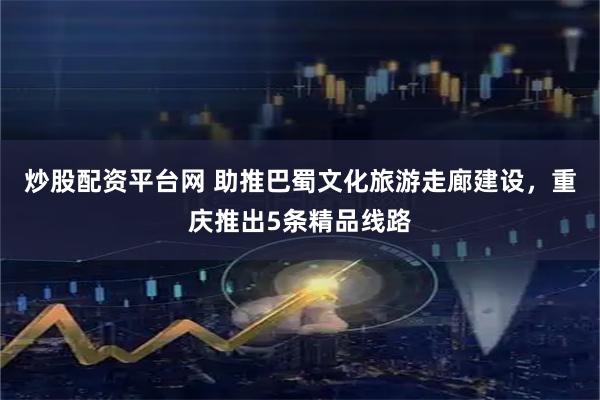 炒股配资平台网 助推巴蜀文化旅游走廊建设,重庆推出5条精品线路