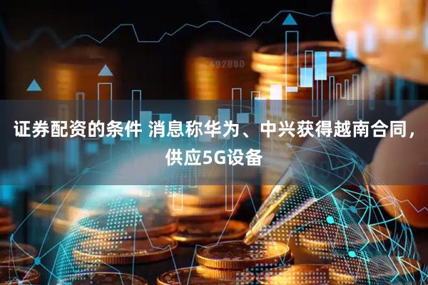 证券配资的条件 消息称华为、中兴获得越南合同，供应5G设备
