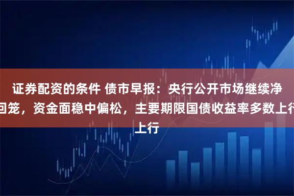 证券配资的条件 债市早报:央行公开市场继续净回笼,资金面稳中偏松,主要期限国债收益率多数上行