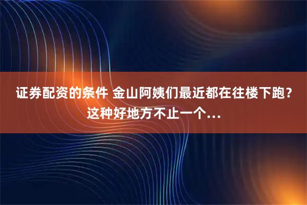 证券配资的条件 金山阿姨们最近都在往楼下跑?这种好地方不止一个…