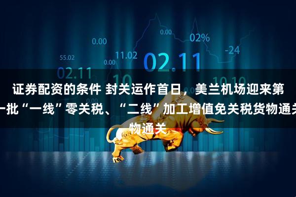 证券配资的条件 封关运作首日，美兰机场迎来第一批“一线”零关税、“二线”加工增值免关税货物通关