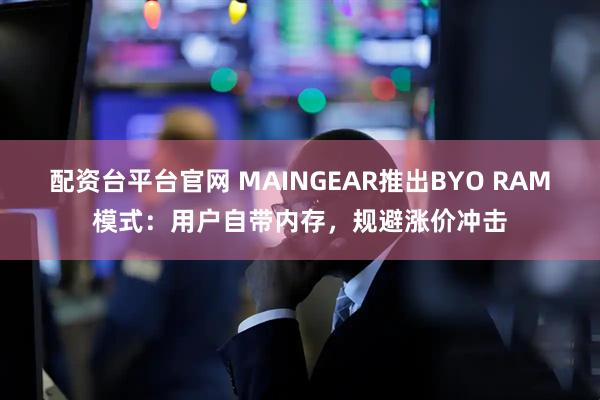 配资台平台官网 MAINGEAR推出BYO RAM模式：用户自带内存，规避涨价冲击
