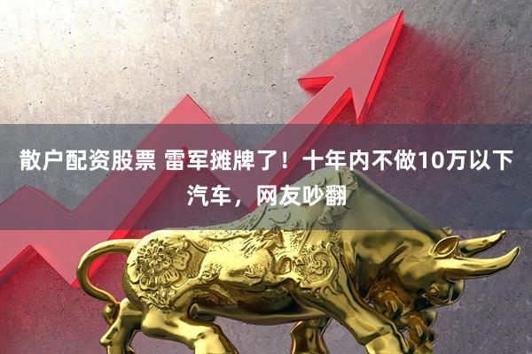 散户配资股票 雷军摊牌了！十年内不做10万以下汽车，网友吵翻