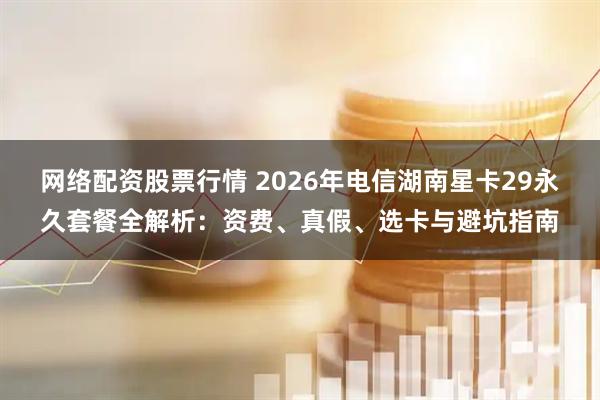 网络配资股票行情 2026年电信湖南星卡29永久套餐全解析：资费、真假、选卡与避坑指南