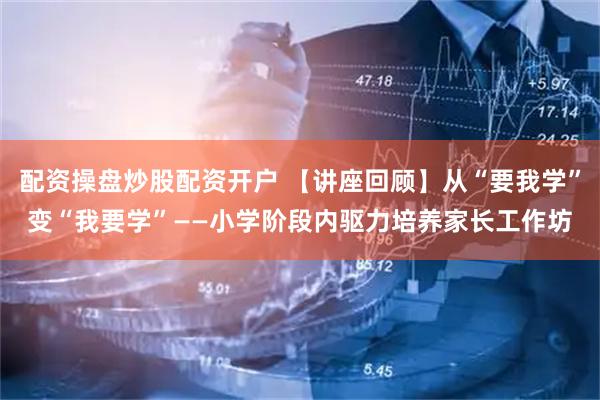 配资操盘炒股配资开户 【讲座回顾】从“要我学”变“我要学”——小学阶段内驱力培养家长工作坊