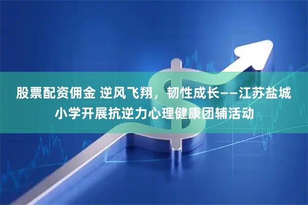 股票配资佣金 逆风飞翔，韧性成长——江苏盐城小学开展抗逆力心理健康团辅活动