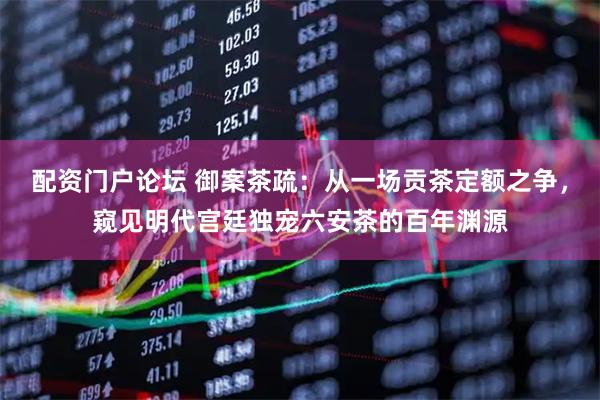 配资门户论坛 御案茶疏：从一场贡茶定额之争，窥见明代宫廷独宠六安茶的百年渊源