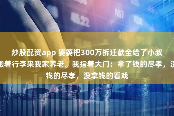 炒股配资app 婆婆把300万拆迁款全给了小叔子，转头却搬着行李来我家养老。我指着大门：拿了钱的尽孝，没拿钱的看戏