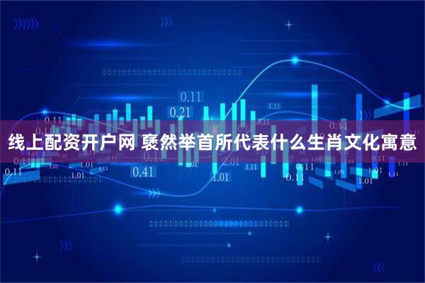 线上配资开户网 褎然举首所代表什么生肖文化寓意