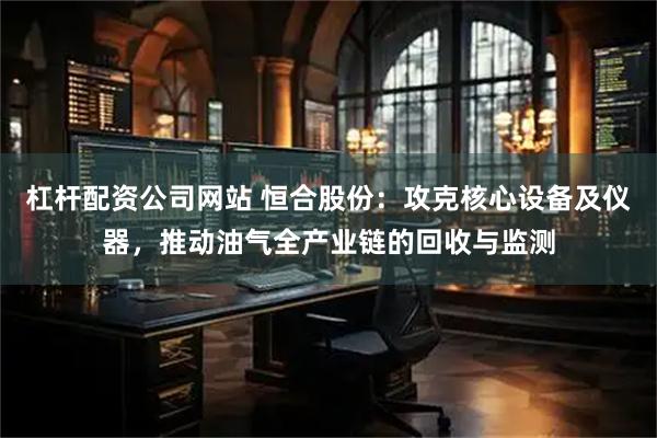 杠杆配资公司网站 恒合股份：攻克核心设备及仪器，推动油气全产业链的回收与监测