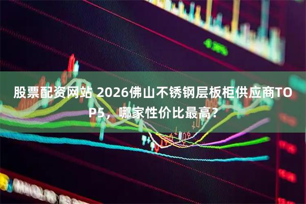 股票配资网站 2026佛山不锈钢层板柜供应商TOP5，哪家性价比最高？