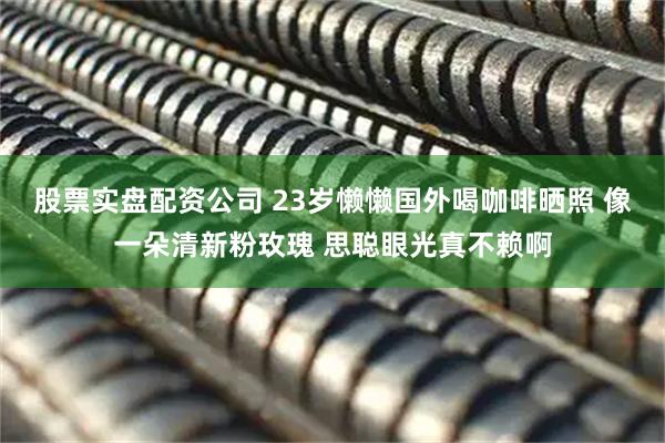 股票实盘配资公司 23岁懒懒国外喝咖啡晒照 像一朵清新粉玫瑰 思聪眼光真不赖啊