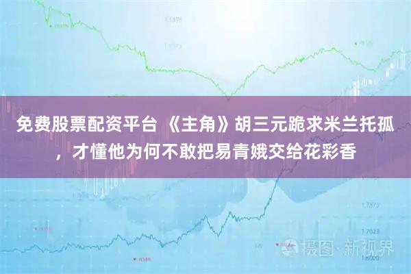 免费股票配资平台 《主角》胡三元跪求米兰托孤，才懂他为何不敢把易青娥交给花彩香